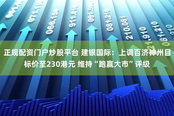 正规配资门户炒股平台 建银国际：上调百济神州目标价至230港元 维持“跑赢大市”评级