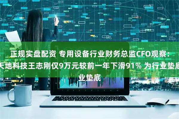 正规实盘配资 专用设备行业财务总监CFO观察：天地科技王志刚仅9万元较前一年下滑91% 为行业垫底