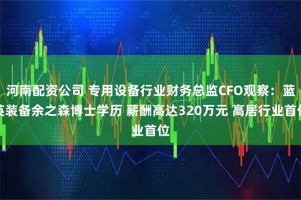 河南配资公司 专用设备行业财务总监CFO观察：蓝英装备余之森博士学历 薪酬高达320万元 高居行业首位
