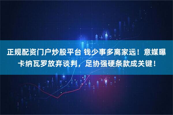 正规配资门户炒股平台 钱少事多离家远！意媒曝卡纳瓦罗放弃谈判，足协强硬条款成关键！