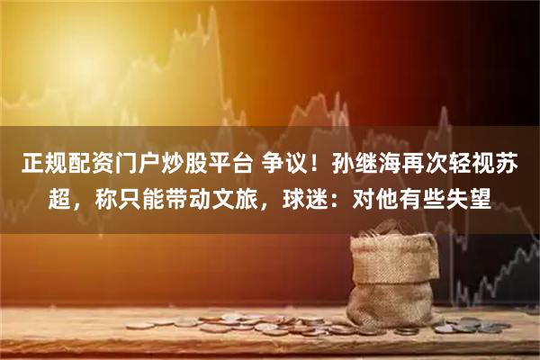 正规配资门户炒股平台 争议！孙继海再次轻视苏超，称只能带动文旅，球迷：对他有些失望