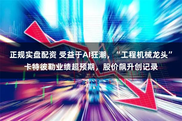 正规实盘配资 受益于AI狂潮，“工程机械龙头”卡特彼勒业绩超预期，股价飙升创记录