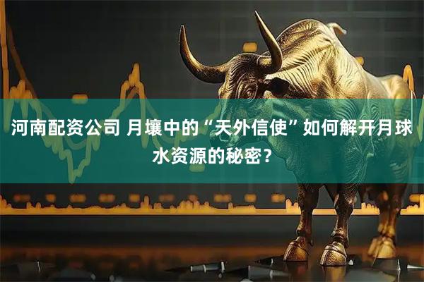 河南配资公司 月壤中的“天外信使”如何解开月球水资源的秘密？
