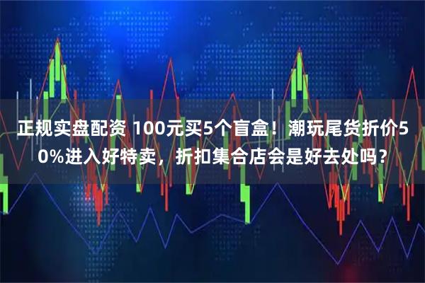 正规实盘配资 100元买5个盲盒！潮玩尾货折价50%进入好特卖，折扣集合店会是好去处吗？