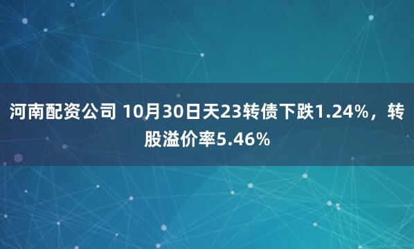 河南配资公司 10月30日天23转债下跌1.24%，转股溢价率5.46%