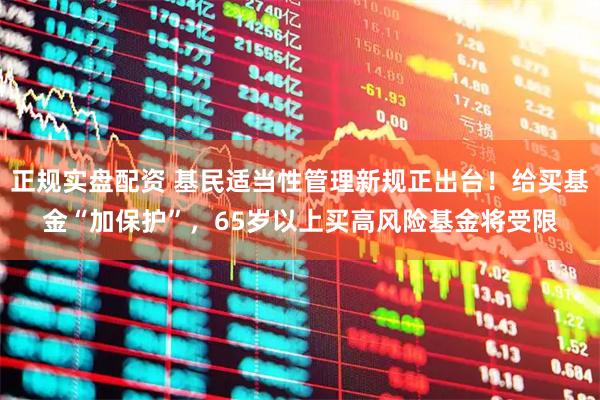 正规实盘配资 基民适当性管理新规正出台！给买基金“加保护”，65岁以上买高风险基金将受限